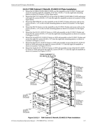 E3 Series Installation/Operation Manual — P/N 9000-0574:L1 03/14/12 117
Gamewell and FCI Legacy Retrofit Kits Installation
2.6.5.2 7200 Cabinet C Retrofit, E3-INCC-D Plate Installation
1. Mount the ILI-MB-E3/ILI95-MB-E3/ANX over the standoffs on the E3-INCC-D plate and
secure by inserting eight (8), standoffs, (3/16” hex, #4-40 x 1”) in the eight-hole mounting
pattern as shown in Location 1 of the figure below.
2. Mount the DACT-E3 and the RPT-E3 on top of the ILI-MB-E3/ILI95-MB-E3/ANX and secure
with eight (8), screws (#4-40 x 1/4”) into the eight (8), standoffs as shown in Location 2 of the
figure below.
3. Mount the PM-9/PM-9G over the standoffs on the E3-INCC-D plate and secure with six (6),
screws (#4-40 x .1/4”) in the six-hole mounting pattern as shown in Location 3 of the figure
below.
4. Mount the INI-VG Series over the standoffs on the E3-INCC-D plate and secure with six (6),
screws (#4-40 x .1/4”) in the six-hole mounting pattern as shown in Location 4 of the figure
below.
5. Mount the first ILI-E3, ILI95-E3 Series or ANX sub-assembly on the E3-INCC-D plate and
secure the (8). screws (#4-40 x 1/4”) into the eight-hole mounting pattern as shown in Location
5 of Figure 2.5.9.5.2.
6. Mount the second ILI-E3, ILI95-E3 Series or ANX sub-assembly on the E3-INCC-D plate and
secure the eight (8), screws (#4-40 x 1/4”) into the eight-hole mounting pattern, as shown in
Location 6 of Figure 2.5.9.5.2.
7. Mount the third ILI-E3, ILI95-E3 Series or ANX sub-assembly on top of the ILI-E3, ILI95-E3
Series or ANX and secure the eight (8), screws (#4-40 x ¼”) into the eight (8) standoffs as
shown in Location 7 of Figure 2.5.9.5.2.
8. Mount the fourth ILI-E3, ILI95-E3 Series or ANX sub-assembly on top of the ILI-E3, ILI95-
E3 Series or ANX and secure the eight (8), screws (#4-40 x ¼”) into the eight (8) standoffs as
shown in Location 8 of Figure 2.5.9.5.2.
Figure 2.6.5.2.1 7200 Cabinet C Retrofit, E3-INCC-C Plate Installation
ILI-E3, ILI95-E3
SER IES O R AN X
D A C T -E 3
R P T -E 3
PM -9/PM -9G
IN I-VG SERIES
7 2 0 0 C A B IN E T C ,
E 3 -IN C C -D P L A T E
S T A N D O F F ,
3 /1 6 " H E X
# 4 -4 0 x 1 ”
8 P L A C E S
S C R E W ,
# 4 -4 0 x ¼ ”
8 P L A C E S
S C R E W ,
# 4 -4 0 x ¼ ”
6 P L A C E S
S C R E W ,
# 4 -4 0 x ¼ ”
8 P L A C E S
1
2
3
4
5
67
8
S C R E W ,
# 4-4 0 x ¼ ”
8 P L A C E S
7
7 7
7
8
8
8
8
S C R E W ,
#4 -4 0 x ¼ ”
8 P L A C E S
S T A N D O F F ,
3 /1 6 " H E X
# 4 -4 0 x 1 ”
8 P L A C E S
S TA N D O FF, 3/16"
H EX , #4-40 x 1”
8 PLA C E S
ILI-E3, ILI95-E3
S ER IE S, O R A N X
ILI-E3, ILI95-E3
SER IE S, O R A N X
ILI-E3, ILI95-E3
SER IE S, O R A N X
ILI-E3, ILI95-E3
SE RIES, O R A N X
 