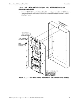 E3 Series Installation/Operation Manual — P/N 9000-0574:L1 03/14/12 119
Gamewell and FCI Legacy Retrofit Kits Installation
2.6.5.4 7200 CAB-C Retrofit, Adapter Plate Sub-Assembly to the
Backbox Installation
1. Mount the 7200 CAB-C Retrofit Adapter Plate Sub-Assembly on the studs in the 7200 Cabinet
C Backbox and secure with eight (8), nuts (#10) HEX Keps as shown in Locations 1, 2 and 3
of the figure below.
Figure 2.6.5.4.1 7200 CAB-C Retrofit, Adapter Plate Sub-Assembly to the Backbox
7200 CABINET C,
BACKBOX
7200 CABINET C,
ADAPTER PLATE
SUB-ASSEMBLY
PM-9/PM-9G
DACT-E3
RPT-E3
ILI-E3, ILI95-E3 SERIES
OR ANX
NUTS,
#10 HEX KEPS,
5 PLACES
NOTE 2: INSTALL THE
E3-INCC-D TO THE
7200 CABINET C ,
ADAPTER PLATE
SUB-ASSEMBLY:
INI-VG SERIES
7200 CABINET C,
E3 INCC-D PLATE
ILI-E3, ILI95-E3 SERIES
OR ANX
1
1
2
2
3
3
 