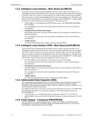 12 E3 Series Installation/Operation Manual — P/N 9000-0574:L1 03/14/12
System Overview System Components
1.5.2 Intelligent Loop Interface - Main Board (ILI-MB-E3)
These units are the main operating sub-assembly for the E3 control. The units provide two (2),
signaling line circuits and terminals for the connection of all sub-assemblies. Each unit can support
an LCD-E3, DACT-E3 and up to a total of sixteen (16), ASM-16 and/or ANU-48 sub-assemblies.
The units occupy one node on the Broadband network. The Alarm signals lock-in. The Supervisory
Signals can be either latched-in or not latched-in, depending on the CAMWorks™. Trouble signals
do not lock-in. The following sensors and modules are used with each unit.
• The ILI-MB-E3 accommodates the ASD/ATD Series sensors and AMM/MMI/AOM/MMO
Series modules.
For a comprehensive list, refer to the Compatibility Addendum to Gamewell-FCI Manuals,
P/N 9000-0427.
• Municipal Connection/Releasing Output
The ILI-MB-E3 provides a non power-limited output for a local energy City Master Box or a
Releasing Solenoid.
For a comprehensive list, refer to the Compatibility Addendum to Gamewell-FCI Manuals,
P/N 9000-0427.
• Audible Sounder
An Alarm/Trouble/Supervisory sounder is located on the ILI-MB-E3.
1.5.3 Intelligent Loop Interface XP95 - Main Board (ILI95-MB-E3)
These units are the main operating sub-assembly for the E3 control. The units provide two (2),
signaling line circuits and terminals for the connection of all sub-assemblies. Each unit can support
an LCD-E3, DACT-E3 and up to a total of sixteen (16), ASM-16 and/or ANU-48 sub-assemblies.
The units occupy one node on the Broadband network. The alarm signals latch-in. The Supervisory
Signals can be either latched-in or not latched-in, depending on the CAMWorks™. Trouble signals
do not lock-in. The following sensors and modules are used with each unit.
• The ILI95-MB-E3 accommodates the Apollo Series of sensors and modules.
For a comprehensive list, refer to the Compatibility Addendum to Gamewell-FCI Manuals,
P/N 9000-0427.
• Municipal Connection/Releasing Output
The ILI95-MB-E3 provides a non power-limited output for a local energy City Master Box or
Releasing Solenoid.
For a comprehensive list, refer to the Compatibility Addendum to Gamewell-FCI Manuals,
P/N 9000-0427.
• Audible Sounder
An Alarm/Trouble/Supervisory sounder is located on the ILI95-MB-E3.
1.5.4 Addressable Node Expander (ANX)
The Addressable Node Expander (ANX) is a network interface sub-assembly that communicates
between the Gamewell-FCI E3 Series fire alarm control panel and the FocalPoint Graphic
Workstation. This interface allows the E3 Series System to expand networks to a minimum of 122
nodes and allows Ethernet Connectivity.
For additional information on the ANX, refer to the ANX Installation Instructions, P/N 9001-0064.
For additional information on the Ethernet connection to the FocalPoint panels, refer to the
following Manuals:
• FocalPoint Gateway-3 Embedded Installation & Operation Manual, PN 53373 Rev B.
• ONXYWORKS FocalPoint GATEWAY Embedded Installation & Operation Manual, PN 53182
Rev C
1.5.5 Power Supply - 9 Amperes (PM-9/PM-9G)
The PM-9/PM-9G is a 9 ampere regulated power supply with a battery charger that provides
operating power to the panel. The battery charger can maintain batteries up to 55 A/H (with an
external battery cabinet). (Batteries not furnished).
 