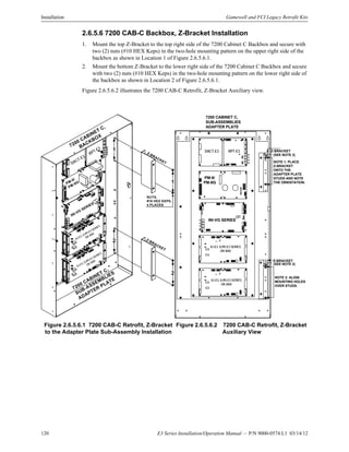 120 E3 Series Installation/Operation Manual — P/N 9000-0574:L1 03/14/12
Installation Gamewell and FCI Legacy Retrofit Kits
2.6.5.6 7200 CAB-C Backbox, Z-Bracket Installation
1. Mount the top Z-Bracket to the top right side of the 7200 Cabinet C Backbox and secure with
two (2) nuts (#10 HEX Keps) in the two-hole mounting pattern on the upper right side of the
backbox as shown in Location 1 of Figure 2.6.5.6.1.
2. Mount the bottom Z-Bracket to the lower right side of the 7200 Cabinet C Backbox and secure
with two (2) nuts (#10 HEX Keps) in the two-hole mounting pattern on the lower right side of
the backbox as shown in Location 2 of Figure 2.6.5.6.1.
Figure 2.6.5.6.2 illustrates the 7200 CAB-C Retrofit, Z-Bracket Auxiliary view.
Figure 2.6.5.6.1 7200 CAB-C Retrofit, Z-Bracket
to the Adapter Plate Sub-Assembly Installation
Figure 2.6.5.6.2 7200 CAB-C Retrofit, Z-Bracket
Auxiliary View
7200 CABINET C,
SUB-ASSEMBLIES
ADAPTER PLATE
7200 CABINET C,
BACKBOX
PM-9/
PM-9G
DACT-E3
RPT-E3
NUTS,
#10 HEX KEPS,
4 PLACES
Z-BRACKET
Z-BRACKET
INI-VG
SERIES
1
2
1
2ILI-E3, ILI95-E3 SERIES
OR ANX
ILI-E3, ILI95-E3 SERIES
OR ANX
7200 CABINET C,
SUB-ASSEMBLIES
ADAPTER PLATE
PM-9/
PM-9G
DACT-E3 RPT-E3
INI-VG SERIES
NOTE 1: PLACE
Z-BRACKET
ONTO THE
ADAPTER PLATE
STUDS AND NOTE
THE ORIENTATION.
NOTE 2: ALIGN
MOUNTING HOLES
OVER STUDS.
(SEE NOTE 2)
Z-BRACKET
(SEE NOTE 2)
Z-BRACKET
ILI-E3, ILI95-E3 SERIES
OR ANX
ILI-E3, ILI95-E3 SERIES
OR ANX
1
2
 