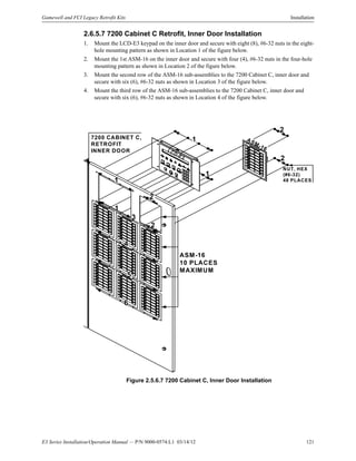 E3 Series Installation/Operation Manual — P/N 9000-0574:L1 03/14/12 121
Gamewell and FCI Legacy Retrofit Kits Installation
2.6.5.7 7200 Cabinet C Retrofit, Inner Door Installation
1. Mount the LCD-E3 keypad on the inner door and secure with eight (8), #6-32 nuts in the eight-
hole mounting pattern as shown in Location 1 of the figure below.
2. Mount the 1st ASM-16 on the inner door and secure with four (4), #6-32 nuts in the four-hole
mounting pattern as shown in Location 2 of the figure below.
3. Mount the second row of the ASM-16 sub-assemblies to the 7200 Cabinet C, inner door and
secure with six (6), #6-32 nuts as shown in Location 3 of the figure below.
4. Mount the third row of the ASM-16 sub-assemblies to the 7200 Cabinet C, inner door and
secure with six (6), #6-32 nuts as shown in Location 4 of the figure below.
Figure 2.5.6.7 7200 Cabinet C, Inner Door Installation
7200 CABINET C,
RETROFIT
INNER DOOR
ASM-16
10 PLACES
MAXIMUM
LCD-E3
ASM-16
NUT, HEX
(#6-32)
48 PLACES
1
1
2
2
1
2
2
1
3
5
4
6
 