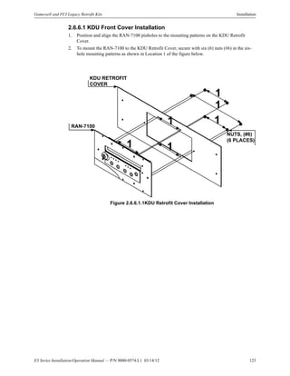 E3 Series Installation/Operation Manual — P/N 9000-0574:L1 03/14/12 123
Gamewell and FCI Legacy Retrofit Kits Installation
2.6.6.1 KDU Front Cover Installation
1. Position and align the RAN-7100 pinholes to the mounting patterns on the KDU Retrofit
Cover.
2. To mount the RAN-7100 to the KDU Retrofit Cover, secure with six (6) nuts (#6) in the six-
hole mounting patterns as shown in Location 1 of the figure below.
Figure 2.6.6.1.1KDU Retrofit Cover Installation
KDU RETROFIT
COVER
RAN-7100
NUTS, (#6)
(6 PLACES)
1
1
1
1
1
1
 