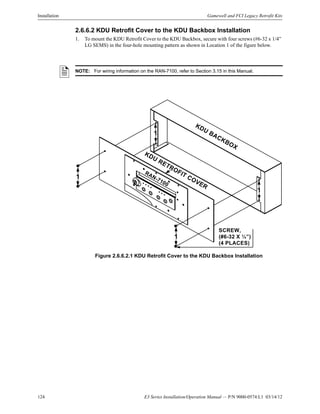 124 E3 Series Installation/Operation Manual — P/N 9000-0574:L1 03/14/12
Installation Gamewell and FCI Legacy Retrofit Kits
2.6.6.2 KDU Retrofit Cover to the KDU Backbox Installation
1. To mount the KDU Retrofit Cover to the KDU Backbox, secure with four screws (#6-32 x 1/4”
LG SEMS) in the four-hole mounting pattern as shown in Location 1 of the figure below.
Figure 2.6.6.2.1 KDU Retrofit Cover to the KDU Backbox Installation
NOTE: For wiring information on the RAN-7100, refer to Section 3.15 in this Manual.
KDU
RETROFIT COVER
KDU BACKBOX
SCREW,
(#6-32 X ¼”)
(4 PLACES)
1
1
1
1
RAN-7100
 
