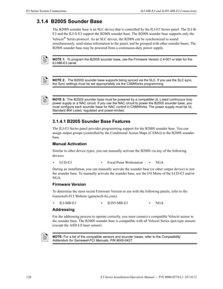 128 E3 Series Installation/Operation Manual — P/N 9000-0574:L1 03/14/12
E3 Series System Connections ILI-MB-E3 and ILI95-MB-E3 Connections
3.1.4 B200S Sounder Base
The B200S sounder base is an SLC device that is controlled by the ILI-E3 Series panel. The ILI-B-
E3 and the ILI-S-E3 support the B200S sounder base. The B200S sounder base supports only the
Velociti®
Series protocol. As an SLC device, the B200S can be synchronized to sound
simultaneously, send status information to the panel, and be grouped with other sounder bases. The
B200S sounder base may be powered from a continuous-duty power supply.
3.1.4.1 B200S Sounder Base Features
The ILI-E3 Series panel provides programming support for the B200S sounder base. You can
assign output groups (controlled by the Conditional Action Maps (CAMs)) to the B200S sounder
base.
Manual Activation
Similar to other device types, you can manually activate the B200S via any of the following
devices:
During an installation, you can manually activate the sounder base (or other output device) to test
the sounder base. To manually activate the sounder base, use the I/O Menu of the LCD-E3 and/or
NGA.
Firmware Version
To determine the most recent Firmware Version to use with the following panels, refer to the
Gamewell-FCI Website (gamewell-fci.com).
Addressing
For the addressing process to operate correctly, you must connect a compatible Velociti sensor to
the sounder base. The B200S sounder base is compatible with all Velociti Series spot-type sensors
(except the ASD-LS laser sensor).
NOTE 1: To program the B200S sounder base, use the Firmware Version 2.4-001 or later for the
ILI-MB-E3 panel.
NOTE 2: The B200S sounder base supports being synced via the SLC. If you use the SLC sync,
the Sync settings must be set appropriately via the CAMWorks programming.
NOTE 3: The B200S sounder base must be powered by a compatible UL Listed continuous duty
power supply or a NAC circuit. If you use the NAC circuit to power the B200S sounder base, you
must configure each sounder base for NAC control in CAMWorks. The power supply must be UL
Standard 864 Listed, regulated and power-limited.
• LCD-E3 • Focal Point Workstation • NGA
• ILI-MB-E3 • ILI95-MB-E3 • NGA
NOTE: For a list of the compatible sensors and sounder bases, refer to the Compatibility
Addendum for Gamewell-FCI Manuals, P/N 9000-0427.
 