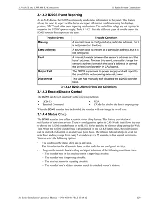 E3 Series Installation/Operation Manual — P/N 9000-0574:L1 03/14/12 129
ILI-MB-E3 and ILI95-MB-E3 Connections E3 Series System Connections
3.1.4.2 B200S Event Reporting
As an SLC device, the B200S continuously sends status information to the panel. This feature
allows the panel to supervise this device and report off-normal conditions using the displays,
printers, DACTs and other event reporting mechanisms. The end-of-line relays are not required to
supervise the B200S’s power supply. Table 3.1.4.2.1 lists the different types of trouble events the
B200S sounder base reports to the panel.
3.1.4.3 Enable/Disable Control
The B200S can be soft-disabled via the following methods:
When the B200S sounder base is disabled, the sounder will not change its on/off state.
3.1.4.4 Status Chirp
The B200S sounder base offers a periodic status chirp feature. This feature provides local
notification of non-alarm events. There is a configuration option in CAMWorks that allows the user
to choose the B200S sounder bases on the ILI-E3 Series panel to be silent or chirp during the Walk
Test. When the B200S sounder base is programmed on the ILI-E3 Series panel, the chirp feature
can be enabled or disabled on an individual point basis. The interval between chirps is set at the
node level and may range from every 5 seconds to every 75 seconds, in five second increments.
You can select the following options:
• The conditions the status chirp can be activated.
Use this selection for all sounder bases on that node that are configured to chirp.
• Program the sounder bases to chirp and signal when one of the following conditions occur:
– The sounder base or the attached sensor is reporting a trouble.
– The sounder base is reporting a trouble.
– The attached sensor is reporting a trouble.
– The sounder base’s address does not match its attached sensor’s address.
Trouble Event Trouble Condition
Missing A sounder base is configured at a particular address, but it
is not present on the loop.
Extra Address A sounder base is present at a particular address, but it is
not configured.
Fault A mismatch exists between the sensor’s address and the
base’s address. To clear this event, manually change the
sensor’s address to match the base’s address or correct
the device’s configuration in CAMWorks.
Output Fail The B200S supervises its power supply and will report to
the panel if it is not receiving external power.
Disconnect The user has manually soft-disabled the B200S sounder
base.
3.1.4.2.1 B200S Alarm Events and Conditions
• LCD-E3 • NGA
• Terminal Command • CAMs that disable the base’s output group
 