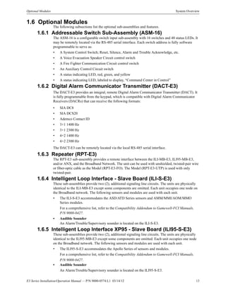 E3 Series Installation/Operation Manual — P/N 9000-0574:L1 03/14/12 13
Optional Modules System Overview
1.6 Optional Modules
The following subsections list the optional sub-assemblies and features.
1.6.1 Addressable Switch Sub-Assembly (ASM-16)
The ASM-16 is a configurable switch input sub-assembly with 16 switches and 48 status LEDs. It
may be remotely located via the RS-485 serial interface. Each switch address is fully software
programmable to serve as:
• A System Control Switch; Reset, Silence, Alarm and Trouble Acknowledge, etc.
• A Voice Evacuation Speaker Circuit control switch
• A Fire Fighter Communication Circuit control switch
• An Auxiliary Control Circuit switch
• A status indicating LED, red, green, and yellow
• A status indicating LED, labeled to display, “Command Center in Control”
1.6.2 Digital Alarm Communicator Transmitter (DACT-E3)
The DACT-E3 provides an integral, remote Digital Alarm Communicator Transmitter (DACT). It
is fully programmable from the keypad, which is compatible with Digital Alarm Communicator
Receivers (DACRs) that can receive the following formats:
• SIA DC8
• SIA DCS20
• Ademco Contact ID
• 3+1 1400 Hz
• 3+1 2300 Hz
• 4+2 1400 Hz
• 4+2 2300 Hz
The DACT-E3 can be remotely located via the local RS-485 serial interface.
1.6.3 Repeater (RPT-E3)
The RPT-E3 sub-assembly provides a remote interface between the ILI-MB-E3, ILI95-MB-E3,
and/or ANX, and the Broadband Network. The unit can be used with unshielded, twisted-pair wire
or fiber-optic cable as the Model (RPT-E3-FO). The Model (RPT-E3-UTP) is used with only
twisted-pair.
1.6.4 Intelligent Loop Interface - Slave Board (ILI-S-E3)
These sub-assemblies provide two (2), additional signaling line circuits. The units are physically
identical to the ILI-MB-E3 except some components are omitted. Each unit occupies one node on
the Broadband network. The following sensors and modules are used with each unit.
• The ILI-S-E3 accommodates the ASD/ATD Series sensors and AMM/MMI/AOM/MMO
Series modules.
For a comprehensive list, refer to the Compatibility Addendum to Gamewell-FCI Manuals,
P/N 9000-0427.
• Audible Sounder
An Alarm/Trouble/Supervisory sounder is located on the ILI-S-E3.
1.6.5 Intelligent Loop Interface XP95 - Slave Board (ILI95-S-E3)
These sub-assemblies provide two (2), additional signaling line circuits. The units are physically
identical to the ILI95-MB-E3 except some components are omitted. Each unit occupies one node
on the Broadband network. The following sensors and modules are used with each unit.
• The ILI95-S-E3 accommodates the Apollo Series of sensors and modules.
For a comprehensive list, refer to the Compatibility Addendum to Gamewell-FCI Manuals,
P/N 9000-0427.
• Audible Sounder
An Alarm/Trouble/Supervisory sounder is located on the ILI95-S-E3.
 