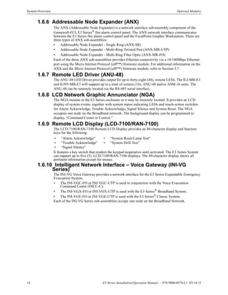 14 E3 Series Installation/Operation Manual — P/N 9000-0574:L1 03/14/12
System Overview Optional Modules
1.6.6 Addressable Node Expander (ANX)
The ANX (Addressable Node Expander) is a network interface sub-assembly component of the
Gamewell-FCI, E3 Series® fire alarm control panel. The ANX network interface communicates
between the E3 Series fire alarm control panel and the FocalPoint Graphic Workstation. There are
three types of ANX sub-assemblies:
• Addressable Node Expander - Single Ring (ANX-SR)
• Addressable Node Expander - Multi-Ring Twisted Pair (ANX-MR-UTP)
• Addressable Node Expander - Multi-Ring Fiber Optic (ANX-MR-FO)
Each of the three ANX sub-assemblies provides Ethernet connectivity via a 10/100Mbps Ethernet
port using the Micro Internet Protocol (uIP™) firmware module. For additional information on the
ANX and the Micro Internet Protocol (uIP™) firmware module, refer to Section 3.7.
1.6.7 Remote LED Driver (ANU-48)
The ANU-48 LED Driver provides output for up to forty-eight (48), remote LEDs. The ILI-MB-E3
and ILI95-MB-E3 will support up to a total of sixteen (16), ANU-48 and/or ASM-16 units. The
ANU-48 can be remotely located via the RS-485 serial interface.
1.6.8 LCD Network Graphic Annunciator (NGA)
The NGA mounts in the E3 Series enclosure or it may be remotely located. It provides an LCD
display of system events, together with system status indicating LEDs and touch-screen switches
for Alarm Acknowledge, Trouble Acknowledge, Signal Silence and System Reset. The NGA
occupies one node on the Broadband network. The background display can be programmed to
display, “Command Center in Control.”
1.6.9 Remote LCD Display (LCD-7100/RAN-7100)
The LCD-7100/RAN-7100 Remote LCD Display provides an 80-character display and function
keys for the following:
It features a key switch that renders the keypad inoperative until activated. The E3 Series System
can support up to five (5), LCD-7100/RAN-7100 displays. The 80-character display shows all
pertinent information except for menus.
1.6.10 Intelligent Network Interface – Voice Gateway (INI-VG
Series)
The INI-VG Voice Gateway provides a network interface for the E3 Series Expandable Emergency
Evacuation System.
• The INI-VGC-FO or INI-VGC-UTP is used in conjunction with the Voice Evacuation
Command Center (INCC-C).
• The INI-VGX-FO or INI-VGX-UTP is used with the E3 Series®
Broadband System.
• The INI-VGE-FO or INI-VGE-UTP is used with the E3 Series®
Classic System.
Each of the INI-VG Series sub-assemblies occupy one node on the Broadband Network.
• “Alarm Acknowledge” • “System Reset/Lamp Test”
• “Trouble Acknowledge” • “System Drill Test”
• “Signal Silence”
 