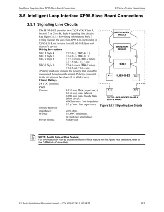 E3 Series Installation/Operation Manual — P/N 9000-0574:L1 03/14/12 143
Intelligent Loop Interface XP95-Slave Board Connections E3 Series System Connections
INPUT/CONTROL
MODULE
NCM-1
ILI95-S-E3B (-)
A (-) A (+)
B (+)
DOTTED LINES INDICATE CLASS A,
STYLE 6 WIRING.
SMOKE/HEAT
SENSOR
3.5 Intelligent Loop Interface XP95-Slave Board Connections
3.5.1 Signaling Line Circuits
The ILI95-S-E3 provides two (2),24 VDC Class A,
Style 6, 7 or Class B, Style 4 signaling line circuits.
See Figure 3.5.1.1 for wiring information. Style 7
wiring requires the use of an XP95-LI Line Isolator or
XP95-LIB Line Isolator Base (ILI95-S-E3) on both
sides of a device.
Wiring Instructions
SLC 1 Style 4 TB7-3 (-), TB7-4 ( + )
SLC 1 Style 6 TB4-3 (-), TB4-4 (+)
SLC 2 Style 4 TB7-1 return, TB7-2 return
TB7-3 out, TB7-4 out
SLC-2 Style 6 TB4-1 return, TB4-2 return
TB4-3 out, TB4-4 out
(Polarity markings indicate the polarity that should be
maintained throughout the circuit. Polarity connected
to the circuit must be observed on all devices).
Circuit Ratings
24 VDC (nominal)
FWR
Current: 0.051 amp Max (supervisory)
0.136 amp max. (alarm)
0.100 amp max. Steady State
(short circuit)
40 Ohms max. line impedance
0.5 µf max. line capacitance
Ground fault test
impedance: Zero ohms
Wiring: 18 AWG minimum,
twisted-pair, unshielded
Power-limited Supervised
NOTE: Apollo Rate-of-Rise Feature:
For information on how to enable the Rate-of-Rise feature for the Apollo heat detectors, refer to
the CAMWorks Online Help.
Figure 3.5.1.1 Signaling Line Circuits
 