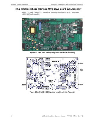 144 E3 Series Installation/Operation Manual — P/N 9000-0574:L1 03/14/12
E3 Series System Connections Intelligent Loop Interface XP95-Slave Board Connections
3.5.2 Intelligent Loop Interface XP95-Slave Board Sub-Assembly
Figure 3.5.2.1 and Figure 3.5.2.2 illustrate the Intelligent Loop Interface XP95 - Slave Board
(ILI95-S-E3) sub-assembly.
Figure 3.5.2.1 ILI95-S-E3 Signaling Line Circuit Sub-Assembly
Figure 3.5.2.2 ILI95-S-E3 Signaling Line Circuit Sub-Assembly
TB4
TB7
TB6TB1
 
