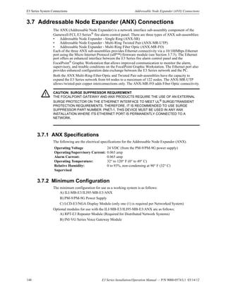 148 E3 Series Installation/Operation Manual — P/N 9000-0574:L1 03/14/12
E3 Series System Connections Addressable Node Expander (ANX) Connections
3.7 Addressable Node Expander (ANX) Connections
The ANX (Addressable Node Expander) is a network interface sub-assembly component of the
Gamewell-FCI, E3 Series®
fire alarm control panel. There are three types of ANX sub-assemblies:
• Addressable Node Expander - Single Ring (ANX-SR)
• Addressable Node Expander - Multi-Ring Twisted Pair (ANX-MR-UTP)
• Addressable Node Expander - Multi-Ring Fiber Optic (ANX-MR-FO)
Each of the three ANX sub-assemblies provides Ethernet connectivity via a 10/100Mbps Ethernet
port using the Micro Internet Protocol (uIP™) firmware module (see Section 3.7.5). The Ethernet
port offers an enhanced interface between the E3 Series fire alarm control panel and the
FocalPoint®
Graphic Workstation that allows improved communication to monitor the alarm,
supervisory, and trouble conditions on the FocalPoint Graphic Workstation. The Ethernet port also
provides enhanced configuration data exchange between the E3 Series network and the PC.
Both the ANX Multi-Ring-Fiber-Optic and Twisted Pair sub-assemblies have the capacity to
expand the E3 Series network from 64 nodes to a maximum of 122 nodes. The ANX-MR-UTP
allows twisted-pair copper interconnections only. The ANX-MR-FO adds Fiber Optic connectivity.
3.7.1 ANX Specifications
The following are the electrical specifications for the Addressable Node Expander (ANX).
3.7.2 Minimum Configuration
The minimum configuration for use as a working system is as follows:
A) ILI-MB-E3/ILI95-MB-E3/ANX
B) PM-9/PM-9G Power Supply
C) LCD-E3/NGA Display Module (only one (1) is required per Networked System)
Optional modules for use with the ILI-MB-E3/ILI95-MB-E3/ANX are as follows:
A) RPT-E3 Repeater Module (Required for Distributed Network Systems)
B) INI-VG Series Voice Gateway Module
! CAUTION: SURGE SUPPRESSOR REQUIREMENT
THE FOCALPOINT GATEWAY AND ANX PRODUCTS REQUIRE THE USE OF AN EXTERNAL
SURGE PROTECTOR ON THE ETHERNET INTERFACE TO MEET UL®
SURGE/TRANSIENT
PROTECTION REQUIREMENTS. THEREFORE, IT IS RECOMMENDED TO USE SURGE
SUPPRESSOR PART NUMBER: PNET-1. THIS DEVICE MUST BE USED IN ANY ANX
INSTALLATION WHERE ITS ETHERNET PORT IS PERMANENTLY CONNECTED TO A
NETWORK.
Operating Voltage 24 VDC (from the PM-9/PM-9G power supply)
Operating/Supervisory Current: 0.065 amp
Alarm Current: 0.065 amp
Operating Temperature: 32° to 120° F (0° to 49° C)
Relative Humidity: 0 to 93%, non-condensing at 90° F (32° C)
Supervised
 