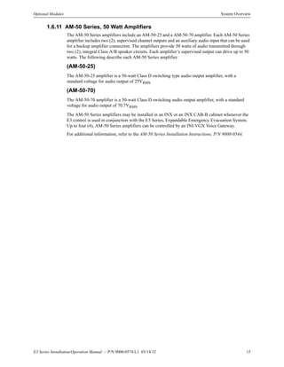 E3 Series Installation/Operation Manual — P/N 9000-0574:L1 03/14/12 15
Optional Modules System Overview
1.6.11 AM-50 Series, 50 Watt Amplifiers
The AM-50 Series amplifiers include an AM-50-25 and a AM-50-70 amplifier. Each AM-50 Series
amplifier includes two (2), supervised channel outputs and an auxiliary audio input that can be used
for a backup amplifier connection. The amplifiers provide 50 watts of audio transmitted through
two (2), integral Class A/B speaker circuits. Each amplifier’s supervised output can drive up to 50
watts. The following describe each AM-50 Series amplifier.
(AM-50-25)
The AM-50-25 amplifier is a 50-watt Class D switching type audio output amplifier, with a
standard voltage for audio output of 25VRMS.
(AM-50-70)
The AM-50-70 amplifier is a 50-watt Class D switching audio output amplifier, with a standard
voltage for audio output of 70.7VRMS.
The AM-50 Series amplifiers may be installed in an INX or an INX CAB-B cabinet whenever the
E3 control is used in conjunction with the E3 Series, Expandable Emergency Evacuation System.
Up to four (4), AM-50 Series amplifiers can be controlled by an INI-VGX Voice Gateway.
For additional information, refer to the AM-50 Series Installation Instructions, P/N 9000-0544.
 