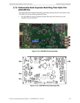 E3 Series Installation/Operation Manual — P/N 9000-0574:L1 03/14/12 157
Addressable Node Expander (ANX) Connections E3 Series System Connections
3.7.8 Addressable Node Expander Multi-Ring Fiber-Optic Pair
(ANX-MR-FO)
The Addressable Node Expander Multi-Ring, Fiber-Optic panel provides the same features as the
ANX-MR-UTP with the following additional feature.
• The ANX-MR-FO network component includes fiber-optic (FO) connectivity on the
secondary network connection.
Figure 3.7.8.1 ANX-MR-FO Sub-Assembly
Figure 3.7.8.2 ANX-MR-FO Sub-Assembly PCB
TB4TB2
TB3
TB1
 