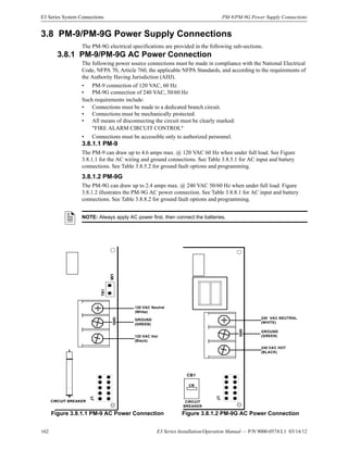 162 E3 Series Installation/Operation Manual — P/N 9000-0574:L1 03/14/12
E3 Series System Connections PM-9/PM-9G Power Supply Connections
3.8 PM-9/PM-9G Power Supply Connections
The PM-9G electrical specifications are provided in the following sub-sections.
3.8.1 PM-9/PM-9G AC Power Connection
The following power source connections must be made in compliance with the National Electrical
Code, NFPA 70, Article 760, the applicable NFPA Standards, and according to the requirements of
the Authority Having Jurisdiction (AHJ).
• PM-9 connection of 120 VAC, 60 Hz
• PM-9G connection of 240 VAC, 50/60 Hz
Such requirements include:
• Connections must be made to a dedicated branch circuit.
• Connections must be mechanically protected.
• All means of disconnecting the circuit must be clearly marked:
"FIRE ALARM CIRCUIT CONTROL"
• Connections must be accessible only to authorized personnel.
3.8.1.1 PM-9
The PM-9 can draw up to 4.6 amps max. @ 120 VAC 60 Hz when under full load. See Figure
3.8.1.1 for the AC wiring and ground connections. See Table 3.8.5.1 for AC input and battery
connections. See Table 3.8.5.2 for ground fault options and programming.
3.8.1.2 PM-9G
The PM-9G can draw up to 2.4 amps max. @ 240 VAC 50/60 Hz when under full load. Figure
3.8.1.2 illustrates the PM-9G AC power connection. See Table 3.8.8.1 for AC input and battery
connections. See Table 3.8.8.2 for ground fault options and programming.
NOTE: Always apply AC power first, then connect the batteries.
Figure 3.8.1.1 PM-9 AC Power Connection Figure 3.8.1.2 PM-9G AC Power Connection
J1
CIRCUIT BREAKER
120 VAC Neutral
(White)
GROUND
(GREEN)
120 VAC Hot
(Black)
W1
TB1
GND
J1
GND
CIRCUIT
BREAKER
240 VAC NEUTRAL
(WHITE)
GROUND
(GREEN)
240 VAC HOT
(BLACK)
CB1
CB
 