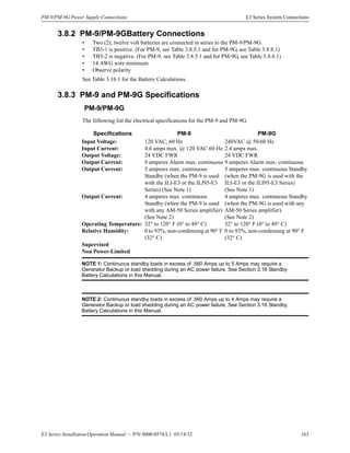 E3 Series Installation/Operation Manual — P/N 9000-0574:L1 03/14/12 163
PM-9/PM-9G Power Supply Connections E3 Series System Connections
3.8.2 PM-9/PM-9GBattery Connections
• Two (2), twelve volt batteries are connected in series to the PM-9/PM-9G.
• TB3-1 is positive. (For PM-9, see Table 3.8.5.1 and for PM-9G, see Table 3.8.8.1)
• TB3-2 is negative. (For PM-9, see Table 3.8.5.1 and for PM-9G, see Table 3.8.8.1)
• 14 AWG wire minimum
• Observe polarity
See Table 3.16.1 for the Battery Calculations.
3.8.3 PM-9 and PM-9G Specifications
PM-9/PM-9G
The following list the electrical specifications for the PM-9 and PM-9G.
Specifications PM-9 PM-9G
Input Voltage: 120 VAC, 60 Hz 240VAC @ 50/60 Hz
Input Current: 4.6 amps max. @ 120 VAC 60 Hz 2.4 amps max.
Output Voltage: 24 VDC FWR 24 VDC FWR
Output Current: 9 amperes Alarm max. continuous 9 amperes Alarm max. continuous
Output Current: 5 amperes max. continuous
Standby (when the PM-9 is used
with the ILI-E3 or the ILI95-E3
Series) (See Note 1)
5 amperes max. continuous Standby
(when the PM-9G is used with the
ILI-E3 or the ILI95-E3 Series)
(See Note 1)
Output Current: 4 amperes max. continuous
Standby (when the PM-9 is used
with any AM-50 Series amplifier)
(See Note 2)
4 amperes max. continuous Standby
(when the PM-9G is used with any
AM-50 Series amplifier)
(See Note 2)
Operating Temperature: 32° to 120° F (0° to 49° C) 32° to 120° F (0° to 49° C)
Relative Humidity: 0 to 93%, non-condensing at 90° F
(32° C)
0 to 93%, non-condensing at 90° F
(32° C)
Supervised
Non Power-Limited
NOTE 1: Continuous standby loads in excess of .560 Amps up to 5 Amps may require a
Generator Backup or load shedding during an AC power failure. See Section 3.16 Standby
Battery Calculations in this Manual.
NOTE 2: Continuous standby loads in excess of .560 Amps up to 4 Amps may require a
Generator Backup or load shedding during an AC power failure. See Section 3.16 Standby
Battery Calculations in this Manual.
 