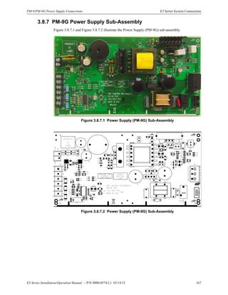 E3 Series Installation/Operation Manual — P/N 9000-0574:L1 03/14/12 167
PM-9/PM-9G Power Supply Connections E3 Series System Connections
3.8.7 PM-9G Power Supply Sub-Assembly
Figure 3.8.7.1 and Figure 3.8.7.2 illustrate the Power Supply (PM-9G) sub-assembly.
Figure 3.8.7.1 Power Supply (PM-9G) Sub-Assembly
Figure 3.8.7.2 Power Supply (PM-9G) Sub-Assembly
 