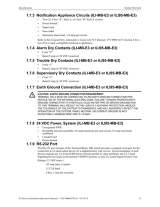 E3 Series Installation/Operation Manual — P/N 9000-0574:L1 03/14/12 17
Specifications System Overview
1.7.3 Notification Appliance Circuits (ILI-MB-E3 or ILI95-MB-E3)
• Two (2), Class “A”, Style Z, or Class “B” Style Y circuits.
• Power-limited
• Supervised
• Non-coded
• Maximum alarm load - 2.0 amp per circuit
Refer to the Compatibility Addendum to Gamewell-FCI Manuals, P/N 9000-0427, Section 2 for a
list of UL Listed, compatible notification appliances.
1.7.4 Alarm Dry Contacts (ILI-MB-E3 or ILI95-MB-E3)
• Form “C”
• Rated 2 amp @ 30 VDC (resistive)
1.7.5 Trouble Dry Contacts (ILI-MB-E3 or ILI95-MB-E3)
• Form “C”
• Rated 2 amp @ 30 VDC (resistive)
1.7.6 Supervisory Dry Contacts (ILI-MB-E3 or ILI95-MB-E3)
• Form “C”
• Rated 2 amp @ 30 VDC (resistive)
1.7.7 Earth Ground Connection (ILI-MB-E3 or ILI95-MB-E3)
1.7.8 24 VDC Power, System (ILI-MB-E3 or ILI95-MB-E3)
• Unregulated FWR
• Resettable and non-resettable, 2.0 amp maximum per each circuit, 2.5 amp maximum
combined
• Unsupervised
• Power-limited
1.7.9 RS-232 Port
The RS-232 port consists of the Terminal Block TB6 which provides a standard serial port for the
connection to a Listed output device for a supplementary type service. Typical examples of such
devices include any UL Listed EDP device (remote printer or video terminal), any UL Listed
Signaling Device (such as the Keltron VS4095/5 printer), or any UL Listed Signal System Unit.
Ratings: 15 VDC (max.)
.05 amp (max.) current
115.2 K baud
8 bits, 1 stop bit, no parity
! CAUTION: EARTH GROUND CONNECTION REQUIREMENT
TERMINAL TB3-3 MUST BE CONNECTED TO AN EARTH GROUND CONNECTION PER
ARTICLE 760 OF THE NATIONAL ELECTRIC CODE. FAILURE TO MAKE PROPER EARTH
GROUND CONNECTION TO A METALLIC COLD WATER PIPE OR DRIVEN GROUND ROD
TO THIS TERMINAL WILL RESULT IN THE LOSS OF LIGHTNING PROTECTION, REDUCE
THE TOLERANCE OF THE SYSTEM TO TRANSIENTS, AND WILL ADVERSELY AFFECT THE
OPERATION OF THE SYSTEM. PANEL NEUTRAL OR CONDUIT GROUND IS NOT
ACCEPTABLE, MINIMUM WIRE SIZE IS 14 AWG.
 