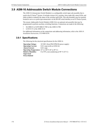 170 E3 Series Installation/Operation Manual — P/N 9000-0574:L1 03/14/12
E3 Series System Connections ASM-16 Addressable Switch Module Connections
3.9 ASM-16 Addressable Switch Module Connections
The ASM-16 (Annunciator Switch Module) is a configurable switch input sub-assembly that is
used in the E3 Series® System. It includes sixteen (16), switches, forty-eight (48), status LEDs, and
slide-in labels to identify the status of the switches and LEDs. This sub-assembly may be remotely
located to serve as a point-type annunciator via the RS-485 serial interface on an E3 Series System.
The remote Addressable Switch Module (ASM-16) is an optional sub-assembly that may be
programmed to perform auxiliary switching functions. Connections are made to the following:
• ILI-MB-E3 or ILI95-MB-E3 TB3 to the ASM-16 TB1
• LCD-E3 J1 to the ASM-16 J2
For additional information on the connections and addressing information, refer to the ASM-16
Installation Instructions, P/N 9000-0550.
3.9.1 Specifications
The following list the electrical specifications for the ASM-16.
Operating Voltage: 24 VDC (from PM-9/PM-9G power supply)
Operating Current: 0.011 amp (with no LEDs lit)
Alarm Current: 0.011 amp
Operating Temperature: 32° to 120° F (0° to 49° C)
Relative Humidity: 0 to 93%, non-condensing at 90° F (32° C)
Supervised
Power-limited
 