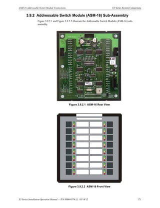 E3 Series Installation/Operation Manual — P/N 9000-0574:L1 03/14/12 171
ASM-16 Addressable Switch Module Connections E3 Series System Connections
3.9.2 Addressable Switch Module (ASM-16) Sub-Assembly
Figure 3.9.2.1 and Figure 3.9.2.2 illustrate the Addressable Switch Module (ASM-16) sub-
assembly.
Figure 3.9.2.1 ASM-16 Rear View
Figure 3.9.2.2 ASM-16 Front View
 
