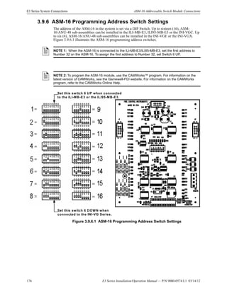 176 E3 Series Installation/Operation Manual — P/N 9000-0574:L1 03/14/12
E3 Series System Connections ASM-16 Addressable Switch Module Connections
3.9.6 ASM-16 Programming Address Switch Settings
The address of the ASM-16 in the system is set via a DIP Switch. Up to sixteen (16), ASM-
16/ANU-48 sub-assemblies can be installed in the ILI-MB-E3, ILI95-MB-E3 or the INI-VGC. Up
to six (6), ASM-16/ANU-48 sub-assemblies can be installed in the INI-VGE or the INI-VGX.
Figure 3.9.6.1 illustrates the ASM-16 programming address switches.
.
Figure 3.9.6.1 ASM-16 Programming Address Switch Settings
NOTE 1: When the ASM-16 is connected to the ILI-MB-E3/ILI95-MB-E3, set the first address to
Number 32 on the ASM-16. To assign the first address to Number 32, set Switch 6 UP.
NOTE 2: To program the ASM-16 module, use the CAMWorks™ program. For information on the
latest version of CAMWorks, see the Gamewell-FCI website. For information on the CAMWorks
program, refer to the CAMWorks Online Help.
Set this switch 6 UP when connected
to the ILI-MB-E3 or the ILI95-MB-E3.
Set this switch 6 DOWN when
connected to the INI-VG Series.
 