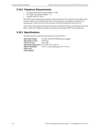 178 E3 Series Installation/Operation Manual — P/N 9000-0574:L1 03/14/12
E3 Series System Connections Digital Alarm Communicator Transmitter (DACT-E3) Connections
3.10.2 Telephone Requirements
• DC Ringer Equivalence Number (REN) = 0.5B
• AC Ringer Equivalence Number = 1.3
• Complies with FCC Part 8
The REN is used to determine the quantity of devices that may be connected to the telephone line.
Excessive RENs on the telephone line may result in the devices not ringing in response to an
incoming call. In most, but not all areas, the sum of the RENs should not exceed five (5).
To be certain of the number of devices that may be connected to the line, as determined by the total
RENs, contact the Telephone Company to determine the maximum REN for the calling area.
3.10.3 Specifications
The following list the electrical specifications for the DACT-E3.
Operating Voltage: 24 VDC (from PM-9/PM-9G power supply)
Operating Current: 0.018 amp
Alarm Current: 0.018 amp
Operating Temperature: 32° to 120° F (0° to 49° C)
Relative Humidity: 0 to 93%, non-condensing at 90° F (32° C)
Supervised
Power-limited
 