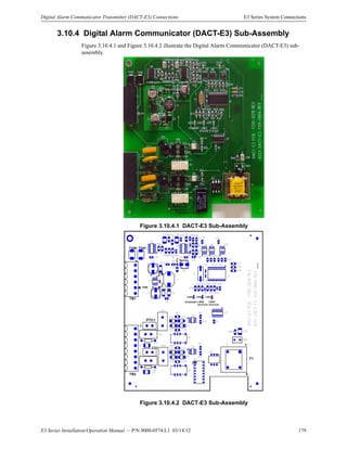 E3 Series Installation/Operation Manual — P/N 9000-0574:L1 03/14/12 179
Digital Alarm Communicator Transmitter (DACT-E3) Connections E3 Series System Connections
3.10.4 Digital Alarm Communicator (DACT-E3) Sub-Assembly
Figure 3.10.4.1 and Figure 3.10.4.2 illustrate the Digital Alarm Communicator (DACT-E3) sub-
assembly.
Figure 3.10.4.1 DACT-E3 Sub-Assembly
Figure 3.10.4.2 DACT-E3 Sub-Assembly
1
TB1
TB2
1
TVS2 TVS1
PTC1
PTC2
1
TP4
+
+
1
4
STANDBY LINE2
STATUS
LINE1
STATUS
TP1
TP2
LED3 LED2 LED1
+
TP3
T1
 