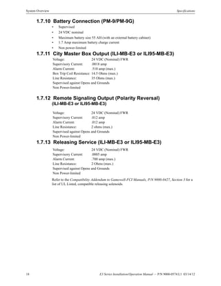 18 E3 Series Installation/Operation Manual — P/N 9000-0574:L1 03/14/12
System Overview Specifications
1.7.10 Battery Connection (PM-9/PM-9G)
• Supervised
• 24 VDC nominal
• Maximum battery size 55 AH (with an external battery cabinet)
• 1.7 Amp maximum battery charge current
• Non power-limited
1.7.11 City Master Box Output (ILI-MB-E3 or ILI95-MB-E3)
1.7.12 Remote Signaling Output (Polarity Reversal)
(ILI-MB-E3 or ILI95-MB-E3)
1.7.13 Releasing Service (ILI-MB-E3 or ILI95-MB-E3)
Refer to the Compatibility Addendum to Gamewell-FCI Manuals, P/N 9000-0427, Section 3 for a
list of UL Listed, compatible releasing solenoids.
Voltage: 24 VDC (Nominal) FWR
Supervisory Current: .0018 amp
Alarm Current: .510 amp (max.)
Box Trip Coil Resistance: 14.5 Ohms (max.)
Line Resistance: 35 Ohms (max.)
Supervised against Opens and Grounds
Non Power-limited
Voltage: 24 VDC (Nominal) FWR
Supervisory Current: .012 amp
Alarm Current: .012 amp
Line Resistance: 2 ohms (max.)
Supervised against Opens and Grounds
Non Power-limited
Voltage: 24 VDC (Nominal) FWR
Supervisory Current: .0005 amp
Alarm Current: .700 amp (max.)
Line Resistance: 2 Ohms (max.)
Supervised against Opens and Grounds
Non Power-limited
 