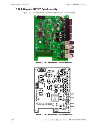188 E3 Series Installation/Operation Manual — P/N 9000-0574:L1 03/14/12
E3 Series System Connections Repeater (RPT-E3) Connections
3.11.4 Repeater RPT-E3 Sub-Assembly
Figure 3.11.4.1 and Figure 3.11.4.2 illustrate the Repeater (RPT-E3) sub-assembly.
Figure 3.11.4.1 Repeater RPT-E3 Sub-Assembly
Figure 3.11.4.2 Repeater RPT-E3 Sub-Assembly
 