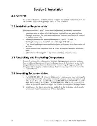 20 E3 Series Installation/Operation Manual — P/N 9000-0574:L1 03/14/12
Section 2: Installation
2.1 General
The E3 Series®
System is a modular system and is shipped unassembled. The backbox, doors, and
sub-assemblies are individually packaged and can be easily assembled.
2.2 Installation Requirements
All components of the E3 Series® System should be located per the following requirements:
• Installations are to be indoors only, in dry locations, protected from rain, water, and rapid
changes in temperature that could cause condensation. Equipment must be securely mounted
on rigid, permanent walls.
• Operating temperature shall not exceed the range of 32° to 120° F (0 to 49° C).
• Operating humidity not to exceed 93% non-condensing at 90° F (32° C).
• There should be adequate space around the installation to allow easy access for operation and
servicing.
• All sub-assemblies and components are to be located in compliance with local and national
codes.
• All installation field wiring shall be in compliance with local and national codes.
2.3 Unpacking and Inspecting Components
Remove all sub-assemblies and accessories from their shipping cartons to access the enclosure.
Remove and inspect the enclosure for shipping damage. Inspect all electronic sub-assemblies for
damage without removing them from their anti-static protective bags. If any pieces are found
damaged, notify the shipping carrier immediately. Report missing components to the Gamewell-
FCI Customer Service.
2.4 Mounting Sub-assemblies
1. The ILI-MB-E3, ILI95-MB-E3 and/or ANX consist of a main operating board with pluggable
terminal strips. Install this sub-assembly immediately unless any optional units are to be used
in the system. Refer to the Installation Instructions P/N 9000-0579, P/N 9001-0017 and 9001-
0064. Before installing the ILI-MB-E3, ILI95-MB-E3 and/or ANX into the system backbox,
refer to the Installation Instructions shipped with each sub-assembly for the proper procedures:
2. Install the door after the sub-assemblies are in place. Note that the door can only be installed
(or removed) when it is opened at least 90° from the backbox.
 