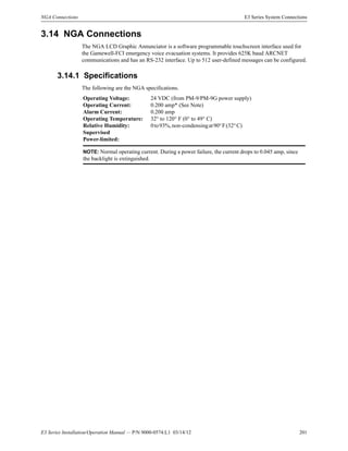 E3 Series Installation/Operation Manual — P/N 9000-0574:L1 03/14/12 201
NGA Connections E3 Series System Connections
3.14 NGA Connections
The NGA LCD Graphic Annunciator is a software programmable touchscreen interface used for
the Gamewell-FCI emergency voice evacuation systems. It provides 625K baud ARCNET
communications and has an RS-232 interface. Up to 512 user-defined messages can be configured.
3.14.1 Specifications
The following are the NGA specifications.
Operating Voltage: 24 VDC (from PM-9/PM-9G power supply)
Operating Current: 0.200 amp* (See Note)
Alarm Current: 0.200 amp
Operating Temperature: 32° to 120° F (0° to 49° C)
Relative Humidity: 0to93%,non-condensingat90°F(32°C)
Supervised
Power-limited:
NOTE: Normal operating current. During a power failure, the current drops to 0.045 amp, since
the backlight is extinguished.
 