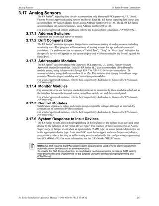 E3 Series Installation/Operation Manual — P/N 9000-0574:L1 03/14/12 207
Analog Sensors E3 Series System Connections
3.17 Analog Sensors
The E3 Series®
, signaling line circuits accommodate only Gamewell-FCI approved, UL Listed,
Factory Mutual Approved analog sensors and bases. Each ILI-E3 Series signaling line circuit can
accommodate 159 sensor address points, using Address numbers 01 to 159. The ILI95-E3 Series
accommodates 126 sensors/modules, using Address numbers 01 to 126.
For a list of approved sensors and bases, refer to the Compatibility Addendum, P/N 9000-0427.
3.17.1 Address Switches
Addresses are set on each sensor or module.
3.17.2 Drift Compensation
The E3 Series® contains a program that performs continuous testing of analog sensors, including
sensitivity tests. This program will compensate all analog sensors for age and environmental
conditions. If a problem occurs in a sensor, a “Failed Test”, “Dirty” or “Very Dirty” indication for
the specific device will appear on the system display and will be recorded in the Event Log and the
Serial Port.
3.17.3 Addressable Modules
The E3 Series® accommodates only Gamewell-FCI approved, UL Listed, Factory Mutual
Approved addressable modules. Each ILI-E3 Series SLC can accommodate 159 addressable
module points, using Addresses 01 through 159. The ILI95-E3 Series accommodates 126
sensors/modules, using Address numbers 01 to 126. The modules that occupy this address range
consist of Monitor (input) modules and Control (output) modules.
For a list of approved modules, refer to the Compatibility Addendum to Gamewell-FCI Manuals,
P/N 9000-0427.
3.17.4 Monitor Modules
Dry contact devices and two wire smoke detectors can be monitored by these modules, which act as
the interface between the manual station, waterflow switch, etc. and the control panel.
For a list of approved modules, refer to the Compatibility Addendum to Gamewell-FCI Manuals,
P/N 9000-0427.
3.17.5 Control Modules
Notification appliances, relays and circuits using compatible voltages (through an internal dry
contact) can be controlled by these modules.
For a list of approved modules, refer to the Compatibility Addendum to Gamewell-FCI Manuals,
P/N 9000-0427.
3.17.6 System Response to Input Devices
The E3 Series System allows the programming of the response of the system to an activated input
device by the selection of the "Input Device Type." The reaction of the system may be an Alarm,
Supervisory or Tamper event when an input module (AMM type) or sensor (smoke detector) is set
to the appropriate device type. Also, most SLC input device types, such as a Supervisory device,
may produce either a latching or self-restoring event as selected in the configuration programming
tool (CAMWorks™). For more information, see the CAMWorks "HELP" menu.
NOTE: UL 864 requires that PAS (positive alarm sequence) be used only for alarm signals from
automatic alarm devices such as smoke detectors.
To provide the PAS Bypass function, an input device (such as a monitor module or ASM switch)
must be provided and programmed for this purpose using the configuration programming tool
(CAMWorks).
 