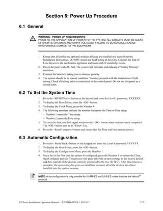 E3 Series Installation/Operation Manual — P/N 9000-0574:L1 03/14/12 217
Section 6: Power Up Procedure
6.1 General
1. Ensure that all cables and optional modules (if any) are installed and secured per the
Installation Instructions. DO NOT install any field wiring at this time. Connect the End-of-
Line devices to the notification appliance and municipal (if installed) circuits.
2. Power the panel with AC first. The system will initialize and indicate a “Battery Missing”
condition.
3. Connect the batteries, taking care to observe polarity.
4. The system should be in normal condition. You may proceed with the installation of field
wiring. Check all wiring prior to connection to the control panel. Do not use this panel as a
circuit tester.
6.2 To Set the System Time
1. Press the <MENU/Back> button on the keypad and enter the Level 1 password, XXXXXX.
2. To display the Main Menu, press the <OK> button.
3. To display the Clock Menu, press the Number 4.
4. The following numbers indicate the number that opens the Time or Date setup:
– Number 1 opens the Time setup.
– Number 2 opens the Date setup.
5. To enter the data, use the keypad and press the <OK> button when each section is completed.
The <OK> button acts as an <Enter> key.
6. Press the <Reset/Lamptest> button and ensure that the Time and Date remain correct.
6.3 Automatic Configuration
1. Press the <Menu/Back> button on the keypad and enter the Level 4 password, YYYYYY.
2. To display the Main Menu, press the <OK> button.
3. To display the Configuration Menu, press the Number 1.
4. Since this is the first time the system is configured, press the Number 1 to initiate the Clear,
then Configure process. This process will place all of the system settings to the factory default
and then read all of the devices correctly connected to the two (2) SLCs. After this process is
complete, the system may be given an initial test to ensure all of the devices have been
installed into the system memory.
!
WARNING: POWER UP REQUIREMENTS:
PRIOR TO THE APPLICATION OF POWER TO THE SYSTEM, ALL CIRCUITS MUST BE CLEAR
OF SHORTS, GROUNDS AND STRAY VOLTAGES. FAILURE TO DO SO COULD CAUSE
IRREVERSIBLE DAMAGE TO THE EQUIPMENT.
NOTE: Auto-configuration is only possible for ILI-MB-E3 and ILI-S-E3 nodes that use the Velociti®
protocol.
 