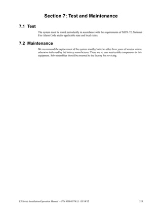 E3 Series Installation/Operation Manual — P/N 9000-0574:L1 03/14/12 219
Section 7: Test and Maintenance
7.1 Test
The system must be tested periodically in accordance with the requirements of NFPA 72, National
Fire Alarm Code and/or applicable state and local codes.
7.2 Maintenance
We recommend the replacement of the system standby batteries after three years of service unless
otherwise indicated by the battery manufacturer. There are no user serviceable components in this
equipment. Sub-assemblies should be returned to the factory for servicing.
 