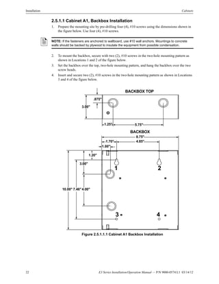 22 E3 Series Installation/Operation Manual — P/N 9000-0574:L1 03/14/12
Installation Cabinets
2.5.1.1 Cabinet A1, Backbox Installation
1. Prepare the mounting site by pre-drilling four (4), #10 screws using the dimensions shown in
the figure below. Use four (4), #10 screws.
2. To mount the backbox, secure with two (2), #10 screws in the two-hole mounting pattern as
shown in Locations 1 and 2 of the figure below.
3. Set the backbox over the top, two-hole mounting pattern, and hang the backbox over the two
screw heads.
4. Insert and secure two (2), #10 screws in the two-hole mounting pattern as shown in Locations
3 and 4 of the figure below.
Figure 2.5.1.1.1 Cabinet A1 Backbox Installation
NOTE: If the fasteners are anchored to wallboard, use #10 wall anchors. Mountings to concrete
walls should be backed by plywood to insulate the equipment from possible condensation.
.875"
3.00"
1.25" 5.75"
BACKBOX TOP
8.75"
4.85"1.70"
1.00"
1.20"
3.00"
4.00"7.46"10.00"
BACKBOX
1 2
3 4
 