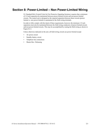 E3 Series Installation/Operation Manual — P/N 9000-0574:L1 03/14/12 221
Section 8: Power-Limited – Non Power-Limited Wiring
UL Standard 864, (Control Units for Fire Protective Signaling Systems), requires that a minimum
of 1/4 inch separation be maintained between power-limited circuits and non power-limited
circuits. The control unit is designed so the required separation between these circuits (power-
limited vs. non power-limited) is maintained at the field wiring terminals.
In order to fully comply with the intent of these requirements, however, the minimum 1/4 inch
separation must also be maintained between the field wiring conductors of power-limited circuits
and non power-limited circuits. This may be accomplished by routing the field wiring as shown in
Figure 8.2.1.
Unless otherwise indicated on the unit, all field-wiring circuits are power-limited except:
• AC power circuit
• Standby battery circuit
• Telephone line connections
• Master Box / Releasing
 