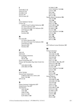 E3 Series Installation/Operation Manual — P/N 9000-0574:L1 03/14/12 225
I
ILI95-MB-E3 12
ILI95-S-E3 13
ILI-MB-E3 12
ILI-S-E3 13
INI-VG Series 14
L
LCD-7100/RAN-7100 14
LCD-E3 11
Audible/Visual Condition Indications 209
CO Alarm Operation 211
CO Alarm Persistent Text Indicators 211
LED Indicators 208
Menus 215
Switches 210
N
NGA 14, 212
CO Alarm Operation 214
CO Alarm Persistent Text Indicators 214
LED Indicators 212
Operation 213
Switches 213
P
PM-9 12
PM-9G 12
Power Supply Connections
PM-9 162
PM-9G 162
Power-Up procedure 217
Primary and Secondary Ring Select Switch Set-
tings
ANX-MR-FO 159
ANX-MR-UTP 155
R
RAN-7100 10
Remote Flush Annunciators
E3BB-FLUSH-LCD, CAB A2 33
RAN-7100 104
RPT-E3 13
S
Setting Automatic Configuration 217
Setting System Time 217
Specifications
ANU-48 193
ANX 148
ASM-16 170
DACT-E3 178
ILI95-MB-E3 130
ILI-MB-E3 130
LCD-7100/RAN-7100 204
LCD-E3 198
PM-9 163
PM-9G 163
RPT-E3 187
Standby Battery Calculations 206
ANU-48 206
ANX 206
ASM-16 206
DACT-E3 206
ILI95-MB-E3 206
ILI95-S-E3 206
ILI-MB-E3 206
ILI-S-E3 206
LCD-7100/RAN-7100 206
LCD-E3 206
NGA 206
PM-9 206
PM-9G 206
RPT-E3 206
U
uIP© Software License Disclaimer 149
W
Wiring Connections
ANU-48 195
ANX-MR-FO 158
ANX-MR-UTP 154
ANX-SR 151
ASM-16 172
DACT-E3 185
ILI95-MB-E3 126, 136, 137
ILI95-S-E3 145, 146
ILI-MB-E3 126, 132
ILI-S-E3 139
LCD-7100/RAN-7100 205
LCD-E3 199
PM-9 165
PM-9G 168
Repeater-E3 189
Wiring Diagrams
ANU-48 196
ANX-MR-FO 160
ANX-MR-UTP 156
ANX-SR 152
ASM-16 175
DACT-E3 186
ILI95-MB-E3 138
ILI95-S-E3 146
ILI-MB-E3 134
ILI-S-E3 142
LCD-E3 200
PM-9 166
PM-9G 169
 