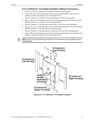 E3 Series Installation/Operation Manual — P/N 9000-0574:L1 03/14/12 23
Cabinets Installation
2.5.1.2 Cabinet A1, Trim Rings Installation (Optional Accessory)
1. Insert the Cabinet A1, trim top ring over the top two-hole mounting pattern.
2. Secure with two (2), #6 Hex Kep nuts in the two-hole mounting pattern on the top of the
backbox as shown in Locations 1 and 2 of the figure below.
3. Insert the Cabinet A1, trim bottom ring on the bottom two-hole mounting pattern.
4. Secure with two (2), #6 Hex Kep nuts in the two-hole mounting pattern on the bottom of the
backbox as shown in Locations 3 and 4 of the figure below.
5. Insert the Cabinet A1, trim left ring on the left side of the two-hole mounting pattern.
6. Secure with two (2), #6 Hex Kep nuts in the two-hole mounting pattern on the left side of the
backbox as shown in Locations 5 and 6 of the figure below.
7. Insert the Cabinet A1, trim right ring on the right side of the two-hole mounting pattern.
8. Secure with two (2), #6 Hex Kep nuts in the two-hole mounting pattern on the right side of the
backbox as shown in Locations 7 and 8 of the figure below.
Figure 2.5.1.2.1 Cabinet A1, Trim Rings Installation
NOTE: Use the Trim Ring Hardware Kit provided. The Trim top/bottom and Trim right/left rings are
interchangeable.
NOTE:
#6 HEX,
KEPS NUTS,
(8 PLACES)
E3 Cabinet A1,
Left Trim Ring
E3 Cabinet A1,
Top Trim Ring
E3 Cabinet A1,
Bottom Trim Ring
4
3
6
E3 Cabinet A1,
Right Trim Ring
2
5
7
8
1
 