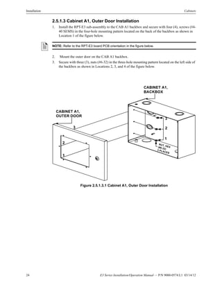 24 E3 Series Installation/Operation Manual — P/N 9000-0574:L1 03/14/12
Installation Cabinets
2.5.1.3 Cabinet A1, Outer Door Installation
1. Install the RPT-E3 sub-assembly to the CAB A1 backbox and secure with four (4), screws (#4-
40 SEMS) in the four-hole mounting pattern located on the back of the backbox as shown in
Location 1 of the figure below.
2. Mount the outer door on the CAB A1 backbox.
3. Secure with three (3), nuts (#6-32) in the three-hole mounting pattern located on the left side of
the backbox as shown in Locations 2, 3, and 4 of the figure below.
Figure 2.5.1.3.1 Cabinet A1, Outer Door Installation
NOTE: Refer to the RPT-E3 board PCB orientation in the figure below.
3
2
1
3
2
1
CABINET A1,
OUTER DOOR
CABINET A1,
BACKBOX
NUT, HEX(#6-32)3 PLACES
 