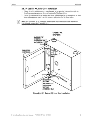 E3 Series Installation/Operation Manual — P/N 9000-0574:L1 03/14/12 25
Cabinets Installation
2.5.1.4 Cabinet A1, Inner Door Installation
1. Mount the NGA to the Cabinet A1 inner door and secure with four (4), nuts (#6-32) in the
four-hole mounting pattern as shown in Location 1 of the figure below.
2. Secure the opposite end of the bonding wire to the welded #6 stud on the inner side of the inner
door and secure using one (1) nut (#6) as shown in Location 2 of the figure below.
Figure 2.5.1.4.1 Cabinet A1, Inner Door Installation
NOTE: For information on the installation of the opposite end of the bonding wire, see Section
2.5.1.5 Step 2, Location 2 of Figure 2.5.1.5.1.
CABINET A1,
BACKBOX
BONDING
WIRE
CABINET A1,
INNER DOOR
BACKBOX
BOTTOM
HINGE PIN
INNER DOOR
BOTTOM
HINGE PIN HOLE
SCREW
#8 x .5"
SCREW
#8 x .5"
NYLONSPACER
# 10
3
2
1
BACKBOX TOP
HINGE PIN
INNER DOOR TOP
HINGE PIN HOLE 2
2
3
 