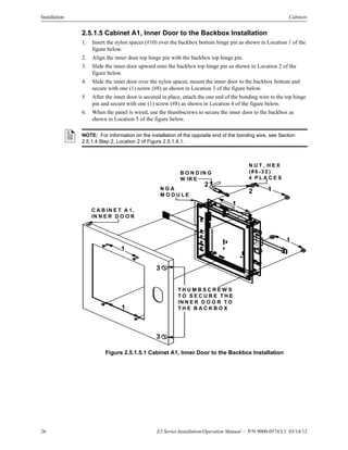 26 E3 Series Installation/Operation Manual — P/N 9000-0574:L1 03/14/12
Installation Cabinets
2.5.1.5 Cabinet A1, Inner Door to the Backbox Installation
1. Insert the nylon spacer (#10) over the backbox bottom hinge pin as shown in Location 1 of the
figure below.
2. Align the inner door top hinge pin with the backbox top hinge pin.
3. Slide the inner door upward onto the backbox top hinge pin as shown in Location 2 of the
figure below.
4. Slide the inner door over the nylon spacer, mount the inner door to the backbox bottom and
secure with one (1) screw (#8) as shown in Location 3 of the figure below.
5. After the inner door is secured in place, attach the one end of the bonding wire to the top hinge
pin and secure with one (1) screw (#8) as shown in Location 4 of the figure below.
6. When the panel is wired, use the thumbscrews to secure the inner door to the backbox as
shown in Location 5 of the figure below.
Figure 2.5.1.5.1 Cabinet A1, Inner Door to the Backbox Installation
NOTE: For information on the installation of the opposite end of the bonding wire, see Section
2.5.1.4 Step 2, Location 2 of Figure 2.5.1.4.1.
2
2
1
1
1
1
1
3
3
C A B IN E T A 1 ,
IN N E R D O O R
T H U M B S C R E W S
T O S E C U R E T H E
IN N E R D O O R T O
T H E B A C K B O X
N G A
M O D U L E
B O N D IN G
W IR E
N U T , H E X
(# 6 -3 2 )
4 P L A C E S
 