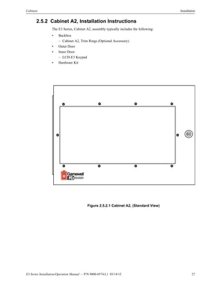 E3 Series Installation/Operation Manual — P/N 9000-0574:L1 03/14/12 27
Cabinets Installation
2.5.2 Cabinet A2, Installation Instructions
The E3 Series, Cabinet A2, assembly typically includes the following:
• Backbox
– Cabinet A2, Trim Rings (Optional Accessory)
• Outer Door
• Inner Door:
– LCD-E3 Keypad
• Hardware Kit
Figure 2.5.2.1 Cabinet A2, (Standard View)
 
