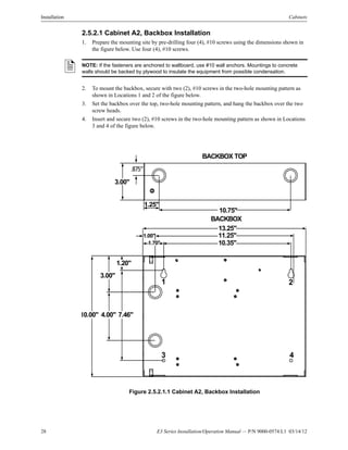 28 E3 Series Installation/Operation Manual — P/N 9000-0574:L1 03/14/12
Installation Cabinets
2.5.2.1 Cabinet A2, Backbox Installation
1. Prepare the mounting site by pre-drilling four (4), #10 screws using the dimensions shown in
the figure below. Use four (4), #10 screws.
2. To mount the backbox, secure with two (2), #10 screws in the two-hole mounting pattern as
shown in Locations 1 and 2 of the figure below.
3. Set the backbox over the top, two-hole mounting pattern, and hang the backbox over the two
screw heads.
4. Insert and secure two (2), #10 screws in the two-hole mounting pattern as shown in Locations
3 and 4 of the figure below.
Figure 2.5.2.1.1 Cabinet A2, Backbox Installation
NOTE: If the fasteners are anchored to wallboard, use #10 wall anchors. Mountings to concrete
walls should be backed by plywood to insulate the equipment from possible condensation.
3.00"
.875"
1.25"
10.75"
BACKBOX TOP
13.25"
11.25"
10.35"
1.00"
1.70"
1.20"
3.00"
10.00" 4.00" 7.46"
BACKBOX
1 2
3 4
 