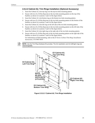 E3 Series Installation/Operation Manual — P/N 9000-0574:L1 03/14/12 29
Cabinets Installation
2.5.2.2 Cabinet A2, Trim Rings Installation (Optional Accessory)
1. Insert the Cabinet A2, trim top ring over the top two-hole mounting pattern.
2. Secure with two (2), #6 Hex Kep nuts in the two-hole mounting pattern on the top of the
backbox as shown in Locations 1 and 2 of the figure below.
3. Insert the Cabinet A2, trim bottom ring on the bottom two-hole mounting pattern.
4. Secure with two (2), #6 Hex Kep nuts in the two-hole mounting pattern on the bottom of the
backbox as shown in Locations 3 and 4 of the figure below.
5. Insert the Cabinet A2, trim left ring on the left side of the two-hole mounting pattern.
6. Secure with two (2), #6 Hex Kep nuts in the two-hole mounting pattern on the left side of the
backbox as shown in Locations 5 and 6 of the figure below.
7. Insert the Cabinet A2, trim right ring on the right side of the two-hole mounting pattern.
8. Secure with two (2), #6 Hex Kep nuts in the two-hole mounting pattern on the right side of the
backbox as shown in Locations 7 and 8 of the figure below.
For information on flush-mounting, refer to the E3 Series Cabinet Trim Rings Installation
Instructions, P/N 9001-0058.
Figure 2.5.2.2.1 Cabinet A2, Trim Rings Installation
NOTE: Use the Trim Ring Hardware Kit provided. The trim top/bottom and trim left/right rings are
interchangeable.
6
8
NOTE:
#6 HEX,
KEPS NUTS,
(8 PLACES)
E3 Cabinet A2,
Left Trim Ring
E3 Cabinet A2,
Right Trim Ring
E3 Cabinet A2,
Top Trim Ring
E3 Cabinet A2,
Bottom Trim Ring
3
1
2
4
5
7
 