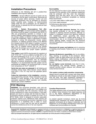 E3 Series Installation/Operation Manual — P/N 9000-0574:L1 03/14/12 3
Installation Precautions
Adherence to the following will aid in problem-free
installation with long-term reliability:
WARNING - Several different sources of power can be
connected to the fire alarm control panel. Disconnect all
sources of power before servicing. Control unit and
associated equipment may be damaged by removing
and/or inserting cards, modules, or interconnecting
cables while the unit is energized. Do not attempt to
install, service, or operate this unit until manuals are read
and understood.
CAUTION - System Re-acceptance Test after
Software Changes: To ensure proper system operation,
this product must be tested in accordance with NFPA 72
after any programming operation or change in site-
specific software. Reacceptance testing is required after
any change, addition or deletion of system components,
or after any modification, repair or adjustment to system
hardware or wiring. All components, circuits, system
operations, or software functions known to be affected
by a change must be 100% tested. In addition, to ensure
that other operations are not inadvertently affected, at
least 10% of initiating devices that are not directly
affected by the change, up to a maximum of 50 devices,
must also be tested and proper system operation
verified.
This system meets NFPA requirements for operation at
0-49° C/32-120° F and at a relative humidity 93% ± 2%
RH (non-condensing) at 32° C ± 2° C (90° F ± 3° F).
However, the useful life of the system’s standby batteries
and the electronic components may be adversely
affected by extreme temperature ranges and humidity.
Therefore, it is recommended that this system and its
peripherals be installed in an environment with a normal
room temperature of 15-27° C/60-80° F.
Verify that wire sizes are adequate for all initiating and
indicating device loops. Most devices cannot tolerate
more than a 10% I.R. drop from the specified device
voltage.
Follow the instructions in the installation, operating,
and programming manuals. These instructions must be
followed to avoid damage to the control panel and
associated equipment FACP operation and reliability
depend upon proper installation.
Survivability
Per the National Fire Alarm Code, NFPA 72, all circuits
necessary for the operation of the notification appliances
shall be protected until they enter the evacuation
signaling zone that they serve. Any of the following
methods shall be considered acceptable as meeting
these requirements:
1) A 2-hour rated cable or cable system
2) A 2-hour rated enclosure
3) Performance alternatives approved by Authority
Having Jurisdiction (AHJ).
Like all solid state electronic devices, this system
may operate erratically or can be damaged when
subjected to lightning induced transients. Although no
system is completely immune from lightning transients
and interference, proper grounding will reduce
susceptibility. Overhead or outside aerial wiring is not
recommended, due to an increased susceptibility to
nearby lightning strikes. Consult with the Technical
Services Department if any problems are anticipated or
encountered.
Disconnect AC power and batteries prior to removing
or inserting circuit boards. Failure to do so can damage
circuits.
Remove all electronic assemblies prior to any drilling,
filing, reaming, or punching of the enclosure. When
possible, make all cable entries from the sides or rear.
Before making modifications, verify that they will not
interfere with battery, transformer, or printed circuit board
location.
Do not tighten screw terminals more than 9 in-lbs.
Over-tightening may damage threads, resulting in
reduced terminal contact pressure and difficulty with
screw terminal removal.
This system contains static-sensitive components.
Always ground yourself with a proper wrist strap before
handling any circuits so that static charges are removed
from the body. Use static suppressive packaging to
protect electronic assemblies removed from the unit.
Precau-D2-8-2008
Gamewell-FCI®, SmartScan®, and E3 Series® are registered trademarks of Honeywell International Inc. Echelon® is a registered trademark and
LonWorks™ is a trademark of Echelon Corporation. ARCNET® is a registered trademark of Datapoint Corporation. Microsoft® and Windows® are
registered trademarks of the Microsoft Corporation. LEXAN® is a registered trademark of GE Plastics, a subsidiary of General Electric Company.
©2012 by Honeywell International Inc. All rights reserved. Unauthorized use of this document is strictly prohibited.
FCC Warning
WARNING: This equipment generates, uses, and can
radiate radio frequency energy and if not installed and
used in accordance with the instruction manual may
cause interference to radio communications. It has been
tested and found to comply with the limits for Class A
computing devices pursuant to Subpart B of Part 15 of
FCC Rules, which is designed to provide reasonable
protection against such interference when devices are
operating in a commercial environment. Operation of this
equipment in a residential area is likely to cause
interference, in which case the user will be required to
correct the interference at his or her own expense.
Canadian Requirements
This digital apparatus does not exceed the Class A limits
for radiation noise emissions from digital apparatus set
out in the Radio Interference Regulations of the
Canadian Department of Communications.
Le present appareil numerique n’emet pas de bruits
radioelectriques depassant les limites applicables aux
appareils numeriques de la Classe A prescrites dan le
Reglement sur le brouillage radioelectrique edicte par le
ministere des Communications du Canada.
 