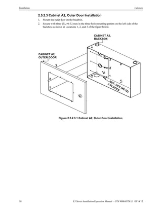 30 E3 Series Installation/Operation Manual — P/N 9000-0574:L1 03/14/12
Installation Cabinets
2.5.2.3 Cabinet A2, Outer Door Installation
1. Mount the outer door on the backbox.
2. Secure with three (3), #6-32 nuts in the three-hole mounting pattern on the left side of the
backbox as shown in Locations 1, 2, and 3 of the figure below.
Figure 2.5.2.3.1 Cabinet A2, Outer Door Installation
CABINET A2,
BACKBOX
CABINET A2,
OUTER DOOR
NUT, HEX (#6-32)
3 PLACES
3
2
1
3
2
1
 