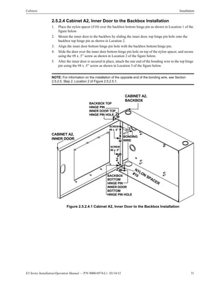 E3 Series Installation/Operation Manual — P/N 9000-0574:L1 03/14/12 31
Cabinets Installation
2.5.2.4 Cabinet A2, Inner Door to the Backbox Installation
1. Place the nylon spacer (#10) over the backbox bottom hinge pin as shown in Location 1 of the
figure below.
2. Mount the inner door to the backbox by sliding the inner door, top hinge pin hole onto the
backbox top hinge pin as shown in Location 2.
3. Align the inner door bottom hinge pin hole with the backbox bottom hinge pin.
4. Slide the door over the inner door bottom hinge pin hole on top of the nylon spacer, and secure
using the #8 x .5” screw as shown in Location 2 of the figure below.
5. After the inner door is secured in place, attach the one end of the bonding wire to the top hinge
pin using the #8 x .5” screw as shown in Location 3 of the figure below.
NOTE: For information on the installation of the opposite end of the bonding wire, see Section
2.5.2.5, Step 2, Location 2 of Figure 2.5.2.5.1.
Figure 2.5.2.4.1 Cabinet A2, Inner Door to the Backbox Installation
CABINET A2,
BACKBOX
CABINET A2,
INNER DOOR
BONDING
WIRE
BACKBOX
BOTTOM
HINGE PIN
INNER DOOR
BOTTOM
HINGE PIN HOLE
NYLON
SPACER
#10
SCREW
#8 x .5"
SCREW
#8 x .5"
3
2
1
BACKBOX TOP
HINGE PIN
INNER DOOR TOP
HINGE PIN HOLE 2
2
3
 