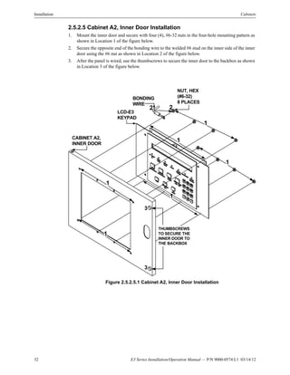 32 E3 Series Installation/Operation Manual — P/N 9000-0574:L1 03/14/12
Installation Cabinets
2.5.2.5 Cabinet A2, Inner Door Installation
1. Mount the inner door and secure with four (4), #6-32 nuts in the four-hole mounting pattern as
shown in Location 1 of the figure below.
2. Secure the opposite end of the bonding wire to the welded #6 stud on the inner side of the inner
door using the #6 nut as shown in Location 2 of the figure below.
3. After the panel is wired, use the thumbscrews to secure the inner door to the backbox as shown
in Location 3 of the figure below.
Figure 2.5.2.5.1 Cabinet A2, Inner Door Installation
BONDING
WIRE
NUT, HEX
(#6-32)
8 PLACES
CABINET A2,
INNER DOOR
LCD-E3
KEYPAD
1
1
1
1
2 2
1
1
THUMBSCREWS
TO SECURE THE
INNER DOOR TO
THE BACKBOX
3
3
 
