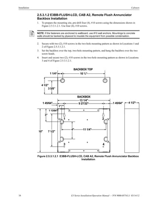 34 E3 Series Installation/Operation Manual — P/N 9000-0574:L1 03/14/12
Installation Cabinets
2.5.3.1.2 E3BB-FLUSH-LCD, CAB A2, Remote Flush Annunciator
Backbox Installation
1. To prepare the mounting site, pre-drill four (4), #10 screws using the dimensions shown in
Figure 2.5.3.1.2.1. Use four (4), #10 screws.
2. Secure with two (2), #10 screws in the two-hole mounting pattern as shown in Locations 1 and
2 of Figure 2.5.3.1.2.1.
3. Set the backbox over the top, two-hole mounting pattern, and hang the backbox over the two
screw heads.
4. Insert and secure two (2), #10 screws in the two-hole mounting pattern as shown in Locations
3 and 4 of Figure 2.5.3.1.2.1.
Figure 2.5.3.1.2.1 E3BB-FLUSH-LCD, CAB A2, Remote Flush Annunciator Backbox
Installation
NOTE: If the fasteners are anchored to wallboard, use #10 wall anchors. Mountings to concrete
walls should be backed by plywood to insulate the equipment from possible condensation.
BACKBOX
13 1/4"
9 27/32"
1"
1 45/64"
3"
1 13/64"
10" 7 1/2"
4" 11 1/4"
BACKBOX TOP
10 ¾”1 1/4”
3 5/8”
4 1/2”
4 1/2"1 45/64"
1 2
43
 