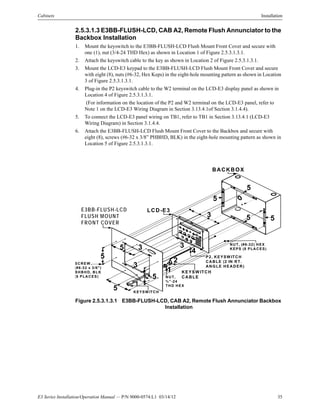 E3 Series Installation/Operation Manual — P/N 9000-0574:L1 03/14/12 35
Cabinets Installation
2.5.3.1.3 E3BB-FLUSH-LCD, CAB A2, Remote Flush Annunciator to the
Backbox Installation
1. Mount the keyswitch to the E3BB-FLUSH-LCD Flush Mount Front Cover and secure with
one (1), nut (3/4-24 THD Hex) as shown in Location 1 of Figure 2.5.3.1.3.1.
2. Attach the keyswitch cable to the key as shown in Location 2 of Figure 2.5.3.1.3.1.
3. Mount the LCD-E3 keypad to the E3BB-FLUSH-LCD Flush Mount Front Cover and secure
with eight (8), nuts (#6-32, Hex Keps) in the eight-hole mounting pattern as shown in Location
3 of Figure 2.5.3.1.3.1.
4. Plug-in the P2 keyswitch cable to the W2 terminal on the LCD-E3 display panel as shown in
Location 4 of Figure 2.5.3.1.3.1.
(For information on the location of the P2 and W2 terminal on the LCD-E3 panel, refer to
Note 1 on the LCD-E3 Wiring Diagram in Section 3.13.4.1of Section 3.1.4.4).
5. To connect the LCD-E3 panel wiring on TB1, refer to TB1 in Section 3.13.4.1 (LCD-E3
Wiring Diagram) in Section 3.1.4.4.
6. Attach the E3BB-FLUSH-LCD Flush Mount Front Cover to the Backbox and secure with
eight (8), screws (#6-32 x 3/8” PHBHD, BLK) in the eight-hole mounting pattern as shown in
Location 5 of Figure 2.5.3.1.3.1.
Figure 2.5.3.1.3.1 E3BB-FLUSH-LCD, CAB A2, Remote Flush Annunciator Backbox
Installation
E3BB-FLUSH-LCD
FLUSH MOUNT
FRONT COVER
LCD-E3
BACKBOX
1
2
3
4
5
KEYSW ITCH
KEYSW ITCH
CABLENUT,
¾ ”-24
THD HEX
1
P2, KEYSW ITCH
CABLE (2 IN RT.
ANGLE HEADER)
NUT, (#6-32) HEX
KEPS (8 PLACES)
SCREW ,
(#6-32 x 3/8")
BHBHD, BLK
(8 PLACES)
3
3 3
5
5
5
5
5
5
5
 