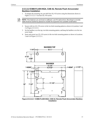 E3 Series Installation/Operation Manual — P/N 9000-0574:L1 03/14/12 37
Cabinets Installation
2.5.3.2.2 E3BB-FLUSH-NGA, CAB A2, Remote Flush Annunciator
Backbox Installation
1. To prepare the mounting site, pre-drill four (4), #10 screws using the dimensions shown in
Figure 2.5.3.2.2.1. Use four (4), #10 screws.
2. Secure with two (2), #10 screws in the two-hole mounting pattern as shown in Locations 1 and
2 of Figure 2.5.3.2.2.1.
3. Set the backbox over the top, two-hole mounting pattern, and hang the backbox over the two
screw heads.
4. Insert and secure two (2), #10 screws in the two-hole mounting pattern as shown in Locations
3 and 4 of Figure 2.5.3.2.2.1.
Figure 2.5.3.2.2.1 E3BB-FLUSH-NGA, CAB A2, Remote Flush Annunciator Backbox
Installation
NOTE: If the fasteners are anchored to wallboard, use #10 wall anchors. Mountings to concrete
walls should be backed by plywood to insulate the equipment from possible condensation.
BACKBOX
13 1/4"
9 27/32"
1"
1 45/64"
3"
1 13/64"
10" 7 1/2"
4" 11 1/4"
BACKBOX TOP
10 ¾”1 1/4”
3 5/8”
4 1/2”
4 1/2"1 45/64"
1 2
43
 