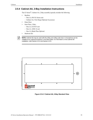 E3 Series Installation/Operation Manual — P/N 9000-0574:L1 03/14/12 39
Cabinets Installation
2.5.4 Cabinet AA, 2-Bay Installation Instructions
The E3 Series®
, Cabinet AA, 2-Bay assembly typically includes the following:
• Backbox
– One (1), INI-VG Series unit
– Cabinet AA, Trim Rings (Optional Accessory)
• Outer Door
• Inner Door, 2-Bay:
– One (1), LCD-E3 unit
– One (1), ASM-16 unit
– One (1), Blank Plate Optional
• Hardware Kit
Figure 2.5.4.1 Cabinet AA, 2-Bay Standard View
NOTE: Cabinet AA may be used with the 2-Bay and 3-Bay outer door. A microphone can be
installed as an optional accessory in the blank plate. For information on the Cabinet AA
installation, refer Section 2.5.4 and Section 2.5.5.
 